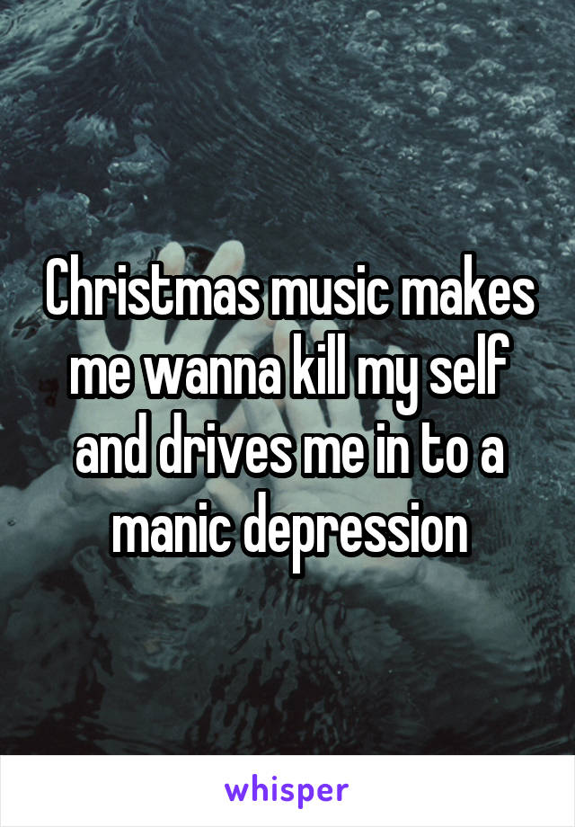 Christmas music makes me wanna kill my self and drives me in to a manic depression