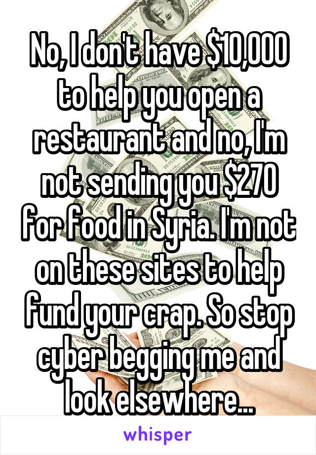 No, I don't have $10,000 to help you open a restaurant and no, I'm not sending you $270 for food in Syria. I'm not on these sites to help fund your crap. So stop cyber begging me and look elsewhere...