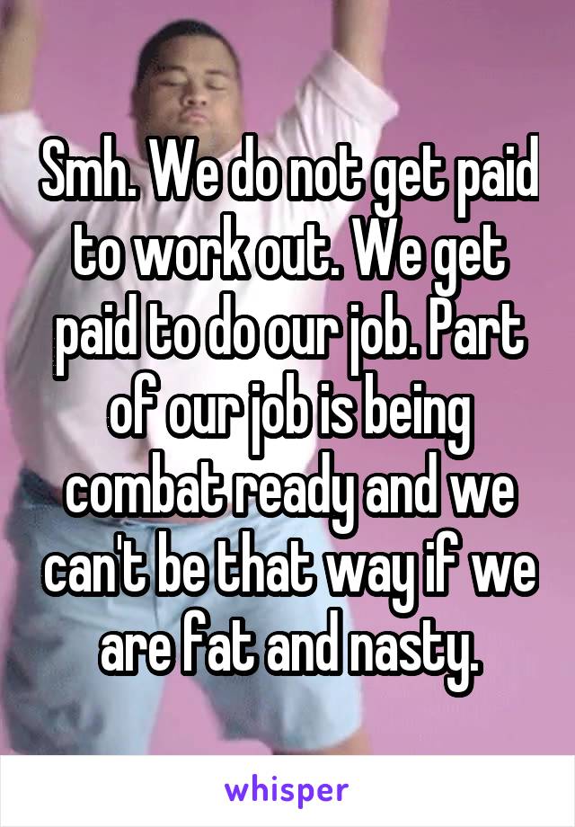 Smh. We do not get paid to work out. We get paid to do our job. Part of our job is being combat ready and we can't be that way if we are fat and nasty.