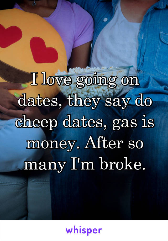 I love going on dates, they say do cheep dates, gas is money. After so many I'm broke.