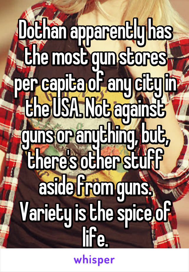 Dothan apparently has the most gun stores per capita of any city in the USA. Not against guns or anything, but, there's other stuff aside from guns. Variety is the spice of life.