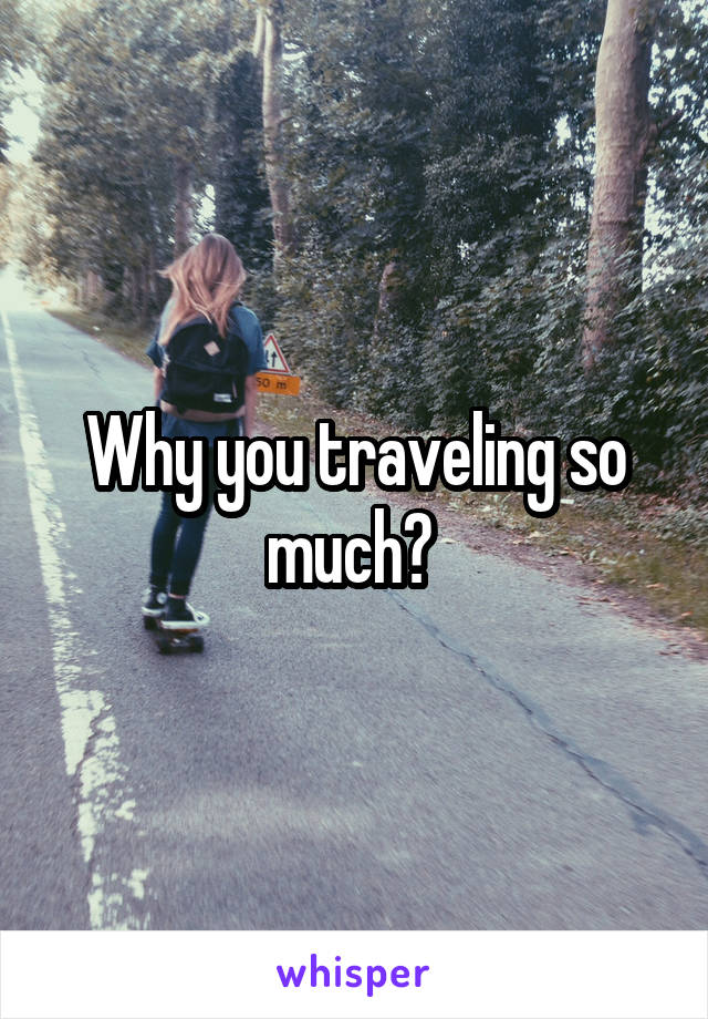 Why you traveling so much? 