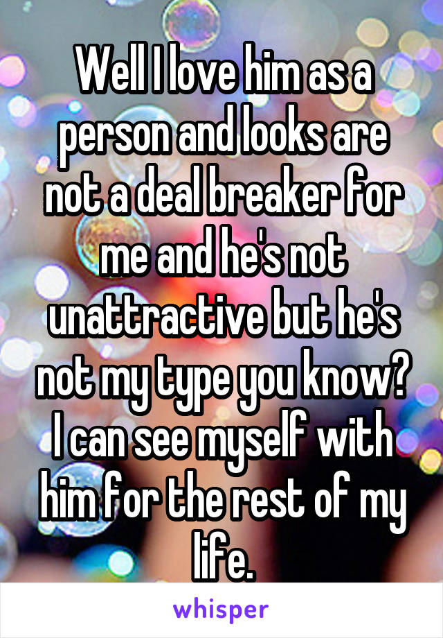 Well I love him as a person and looks are not a deal breaker for me and he's not unattractive but he's not my type you know? I can see myself with him for the rest of my life.