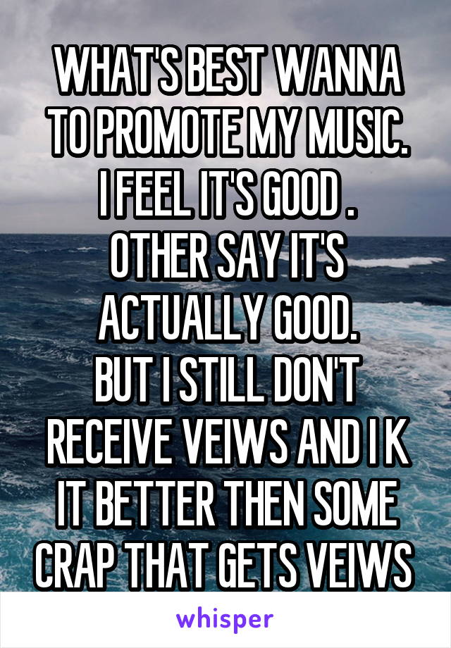 WHAT'S BEST WANNA TO PROMOTE MY MUSIC.
I FEEL IT'S GOOD .
OTHER SAY IT'S ACTUALLY GOOD.
BUT I STILL DON'T RECEIVE VEIWS AND I K IT BETTER THEN SOME CRAP THAT GETS VEIWS 