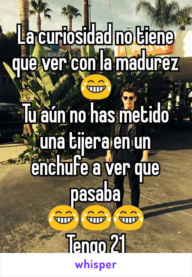 La curiosidad no tiene que ver con la madurez😂
Tu aún no has metido una tijera en un enchufe a ver que pasaba
😂😂😂
Tengo 21