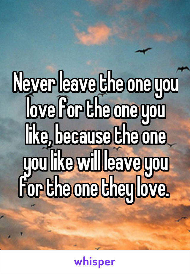 Never leave the one you love for the one you like, because the one you like will leave you for the one they love. 