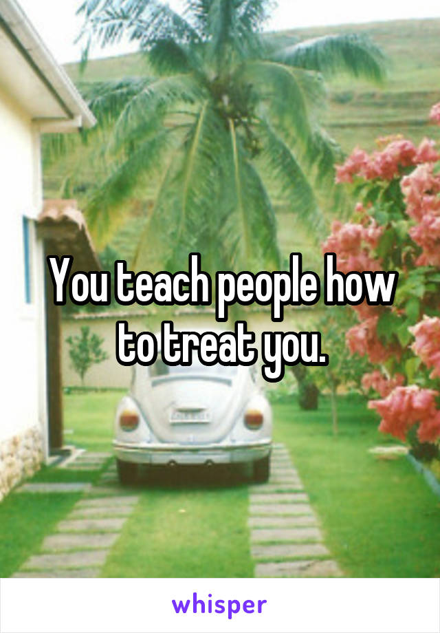 You teach people how to treat you.