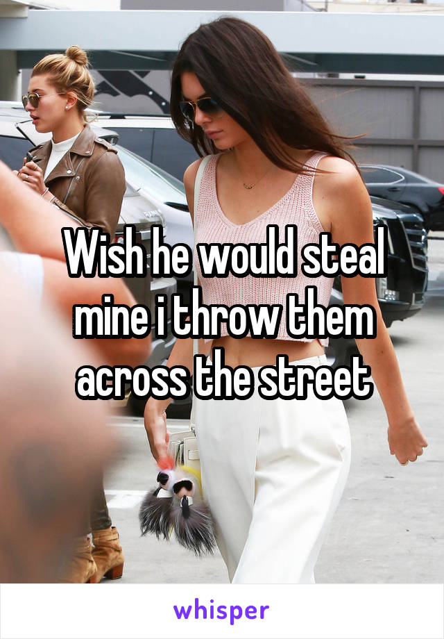 Wish he would steal mine i throw them across the street