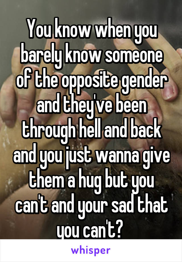 You know when you barely know someone of the opposite gender and they've been through hell and back and you just wanna give them a hug but you can't and your sad that you can't? 