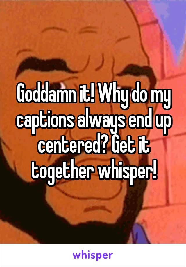 Goddamn it! Why do my captions always end up centered? Get it together whisper!