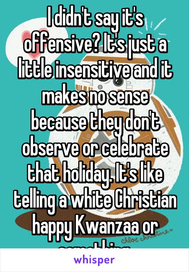 I didn't say it's offensive? It's just a little insensitive and it makes no sense because they don't observe or celebrate that holiday. It's like telling a white Christian happy Kwanzaa or something.