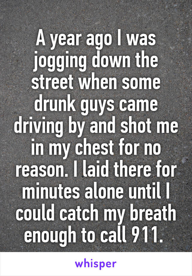 A year ago I was jogging down the street when some drunk guys came driving by and shot me in my chest for no reason. I laid there for minutes alone until I could catch my breath enough to call 911. 