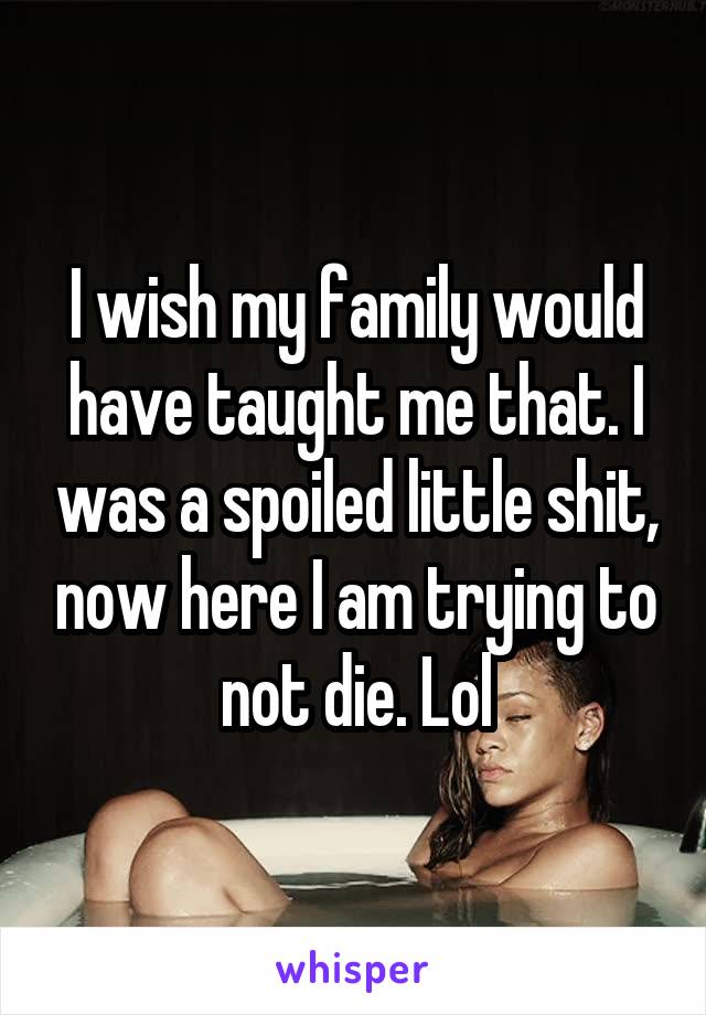 I wish my family would have taught me that. I was a spoiled little shit, now here I am trying to not die. Lol