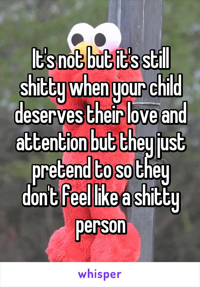 It's not but it's still shitty when your child deserves their love and attention but they just pretend to so they don't feel like a shitty person