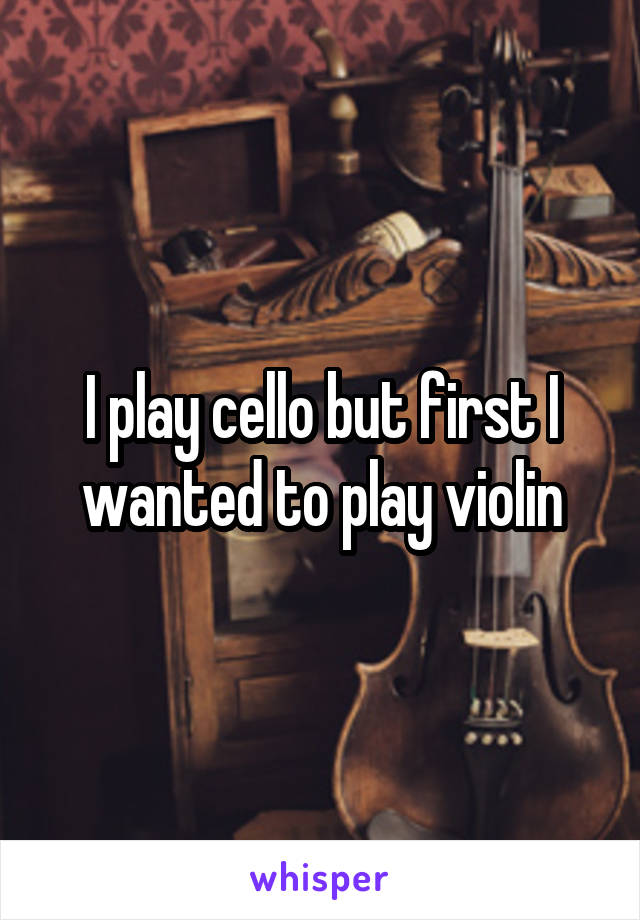 I play cello but first I wanted to play violin