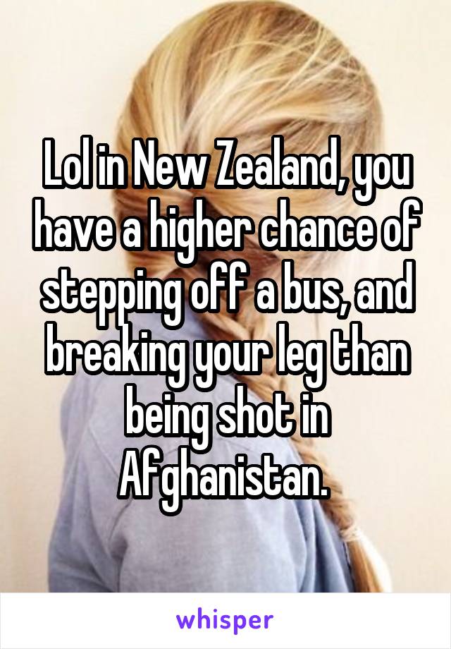 Lol in New Zealand, you have a higher chance of stepping off a bus, and breaking your leg than being shot in Afghanistan. 