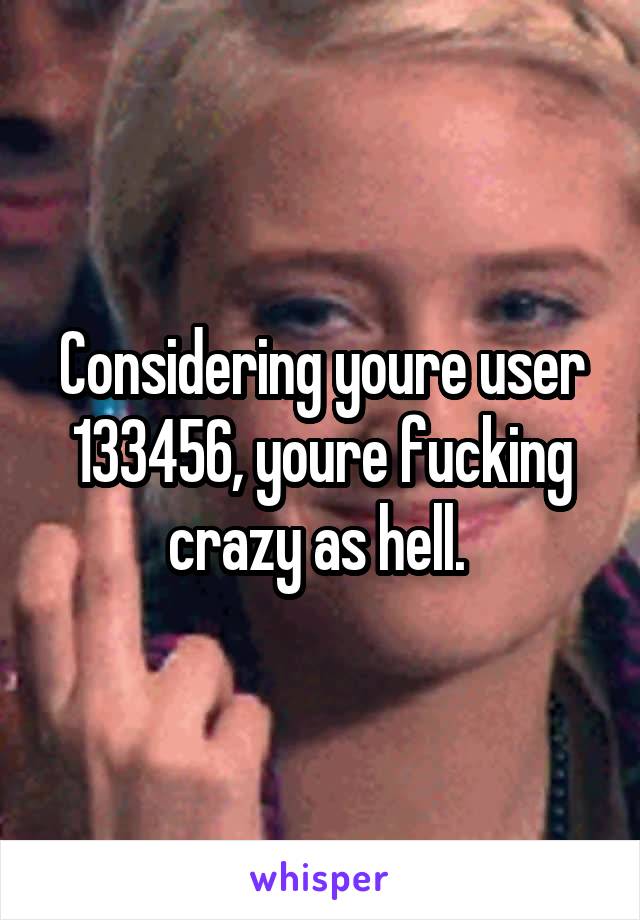 Considering youre user 133456, youre fucking crazy as hell. 