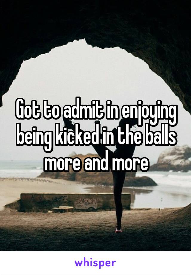 Got to admit in enjoying being kicked in the balls more and more