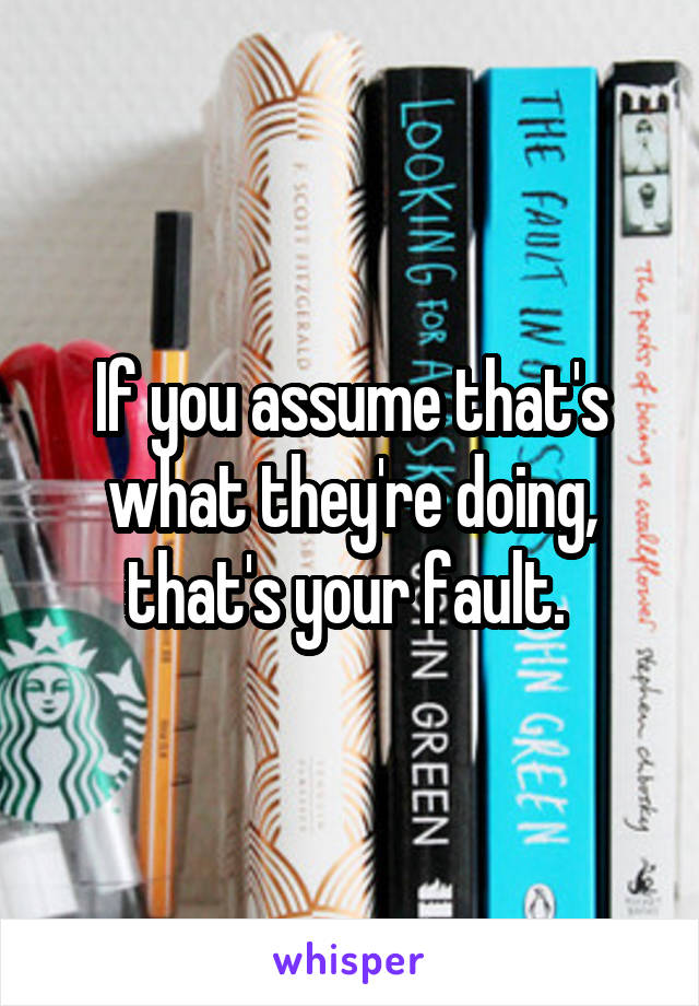 If you assume that's what they're doing, that's your fault. 