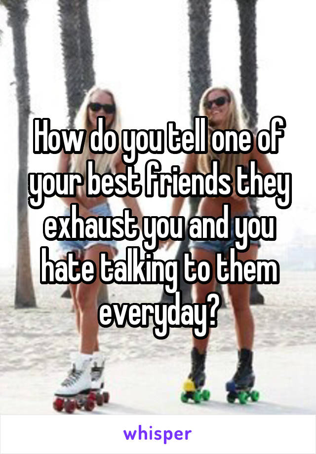 How do you tell one of your best friends they exhaust you and you hate talking to them everyday?