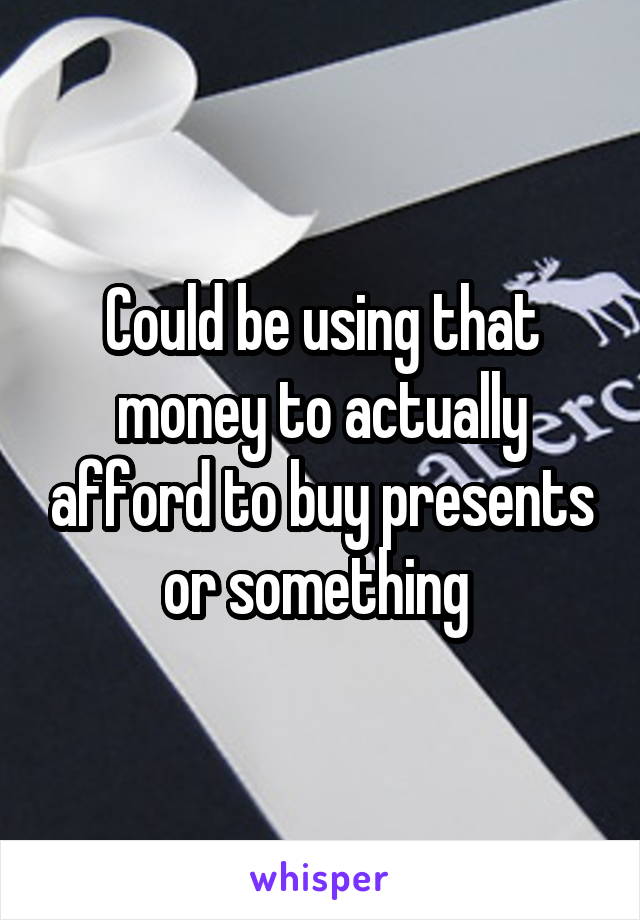 Could be using that money to actually afford to buy presents or something 
