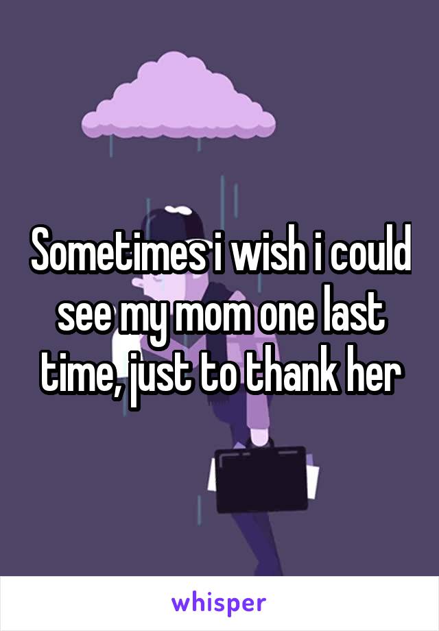 Sometimes i wish i could see my mom one last time, just to thank her