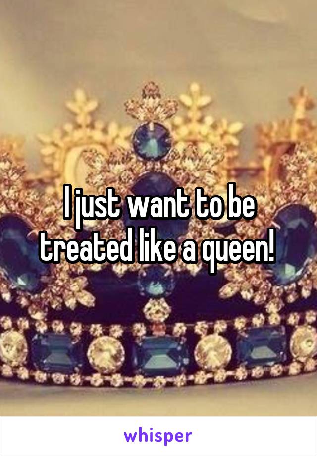 I just want to be treated like a queen! 