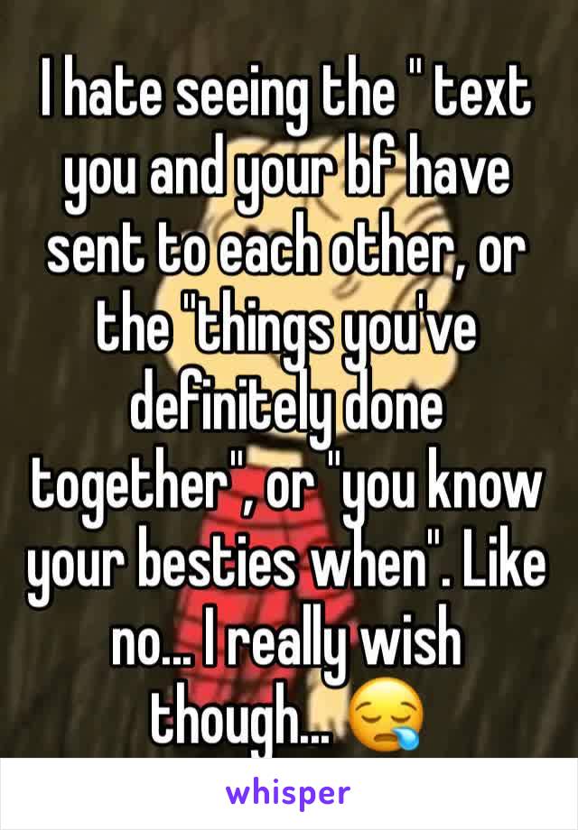 I hate seeing the " text you and your bf have sent to each other, or the "things you've definitely done together", or "you know your besties when". Like no... I really wish though... 😪