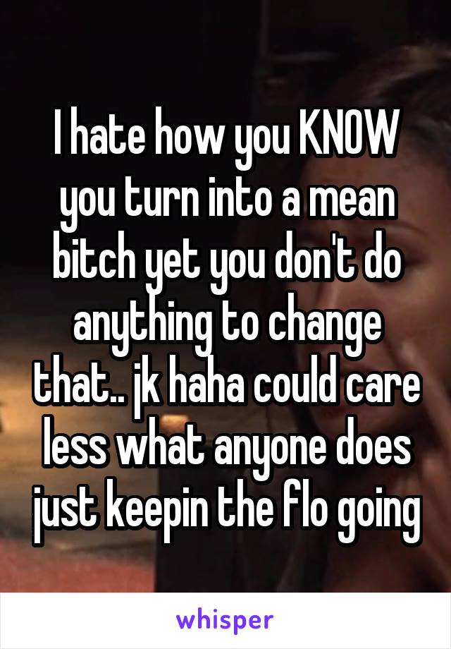 I hate how you KNOW you turn into a mean bitch yet you don't do anything to change that.. jk haha could care less what anyone does just keepin the flo going