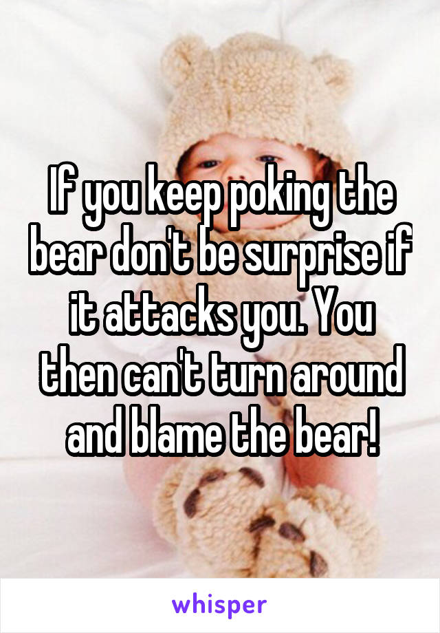 If you keep poking the bear don't be surprise if it attacks you. You then can't turn around and blame the bear!