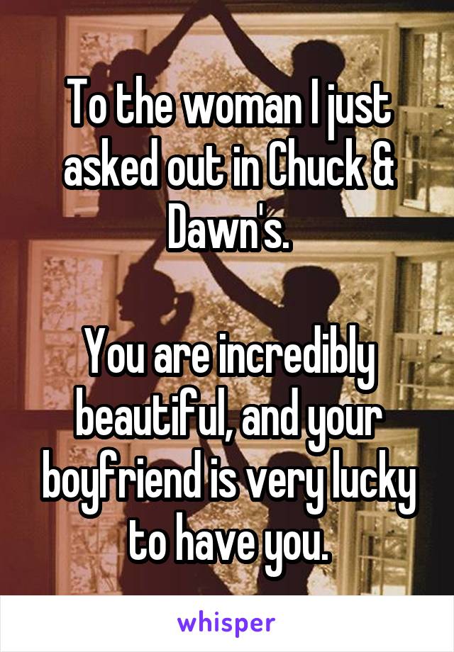 To the woman I just asked out in Chuck & Dawn's.

You are incredibly beautiful, and your boyfriend is very lucky to have you.