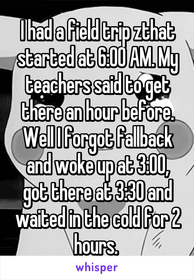 I had a field trip zthat started at 6:00 AM. My teachers said to get there an hour before. Well I forgot fallback and woke up at 3:00, got there at 3:30 and waited in the cold for 2 hours. 