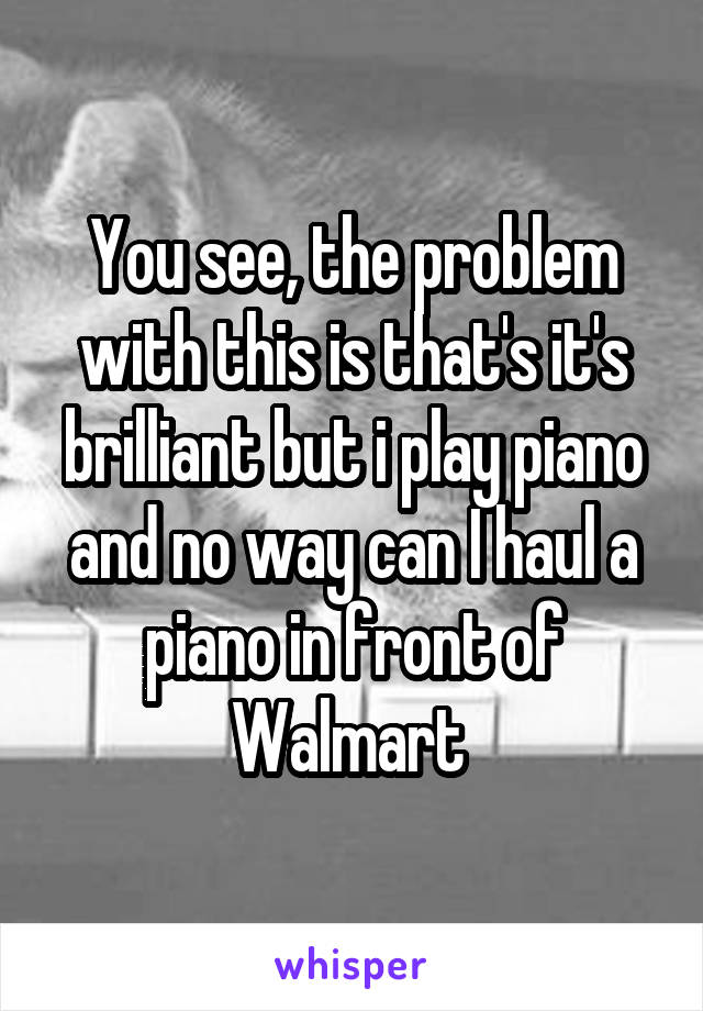 You see, the problem with this is that's it's brilliant but i play piano and no way can I haul a piano in front of Walmart 