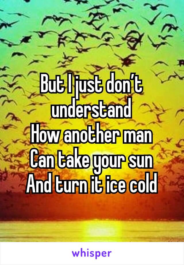 But I just don’t understand
How another man
Can take your sun
And turn it ice cold