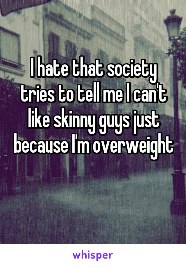 I hate that society tries to tell me I can't like skinny guys just because I'm overweight 
