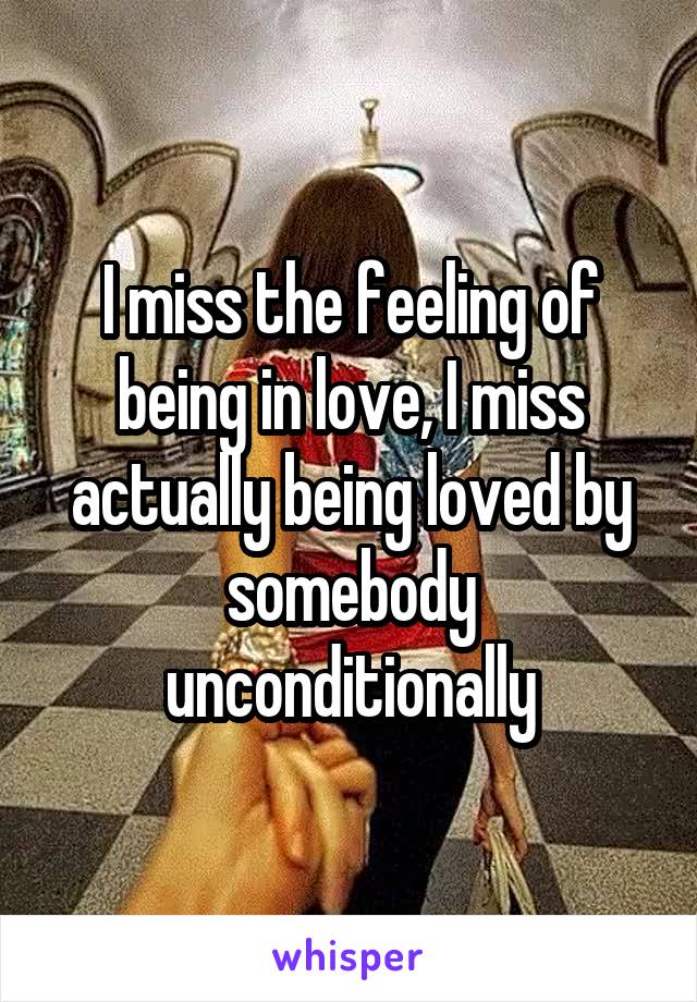 I miss the feeling of being in love, I miss actually being loved by somebody unconditionally