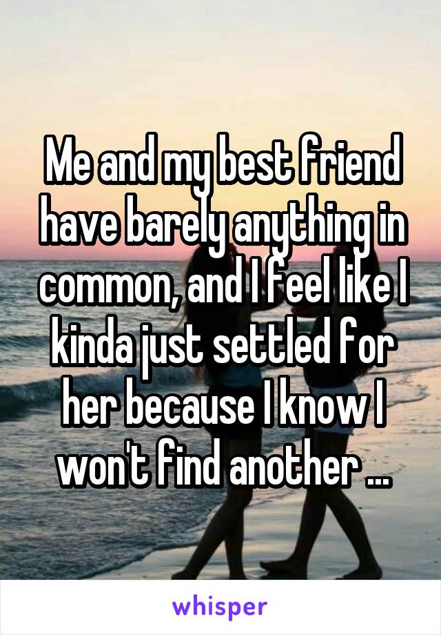 Me and my best friend have barely anything in common, and I feel like I kinda just settled for her because I know I won't find another ...