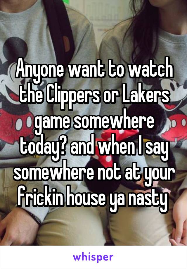 Anyone want to watch the Clippers or Lakers game somewhere today? and when I say somewhere not at your frickin house ya nasty 