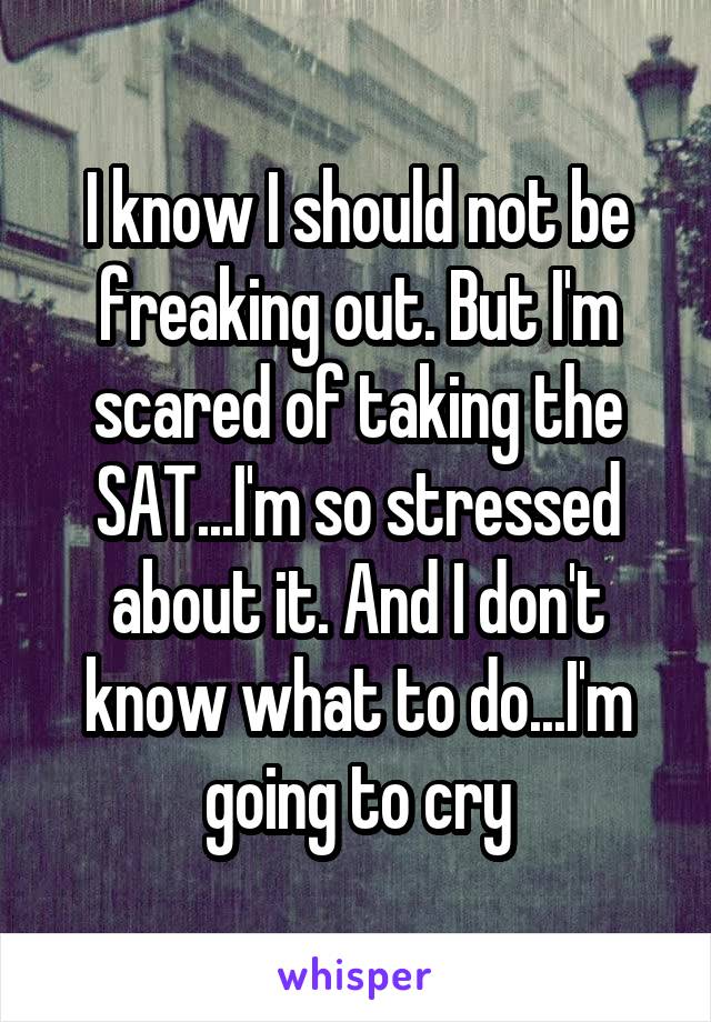 I know I should not be freaking out. But I'm scared of taking the SAT...I'm so stressed about it. And I don't know what to do...I'm going to cry