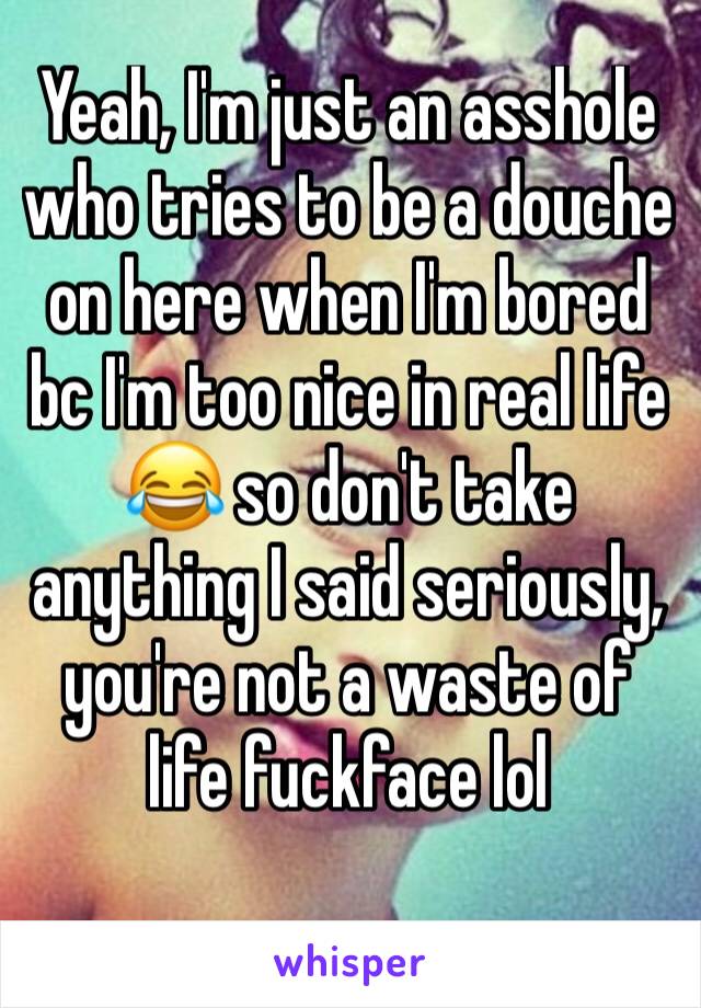 Yeah, I'm just an asshole who tries to be a douche on here when I'm bored bc I'm too nice in real life 😂 so don't take anything I said seriously, you're not a waste of life fuckface lol