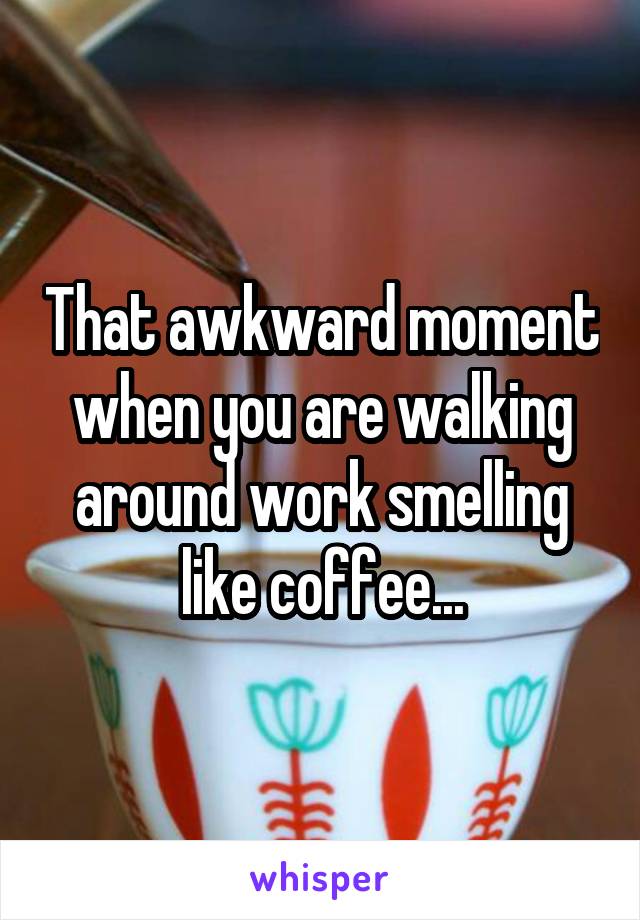 That awkward moment when you are walking around work smelling like coffee...