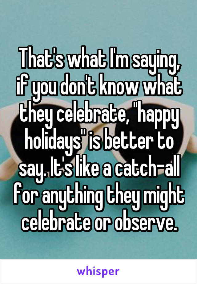 That's what I'm saying, if you don't know what they celebrate, "happy holidays" is better to say. It's like a catch-all for anything they might celebrate or observe.