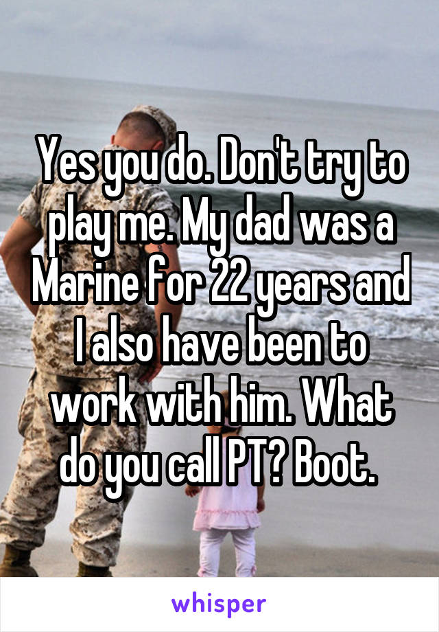 Yes you do. Don't try to play me. My dad was a Marine for 22 years and I also have been to work with him. What do you call PT? Boot. 