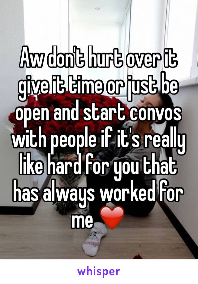 Aw don't hurt over it give it time or just be open and start convos with people if it's really like hard for you that has always worked for me ❤️ 