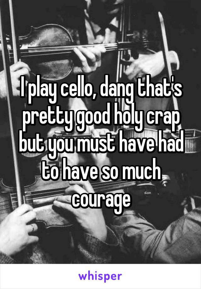 I play cello, dang that's pretty good holy crap but you must have had to have so much courage