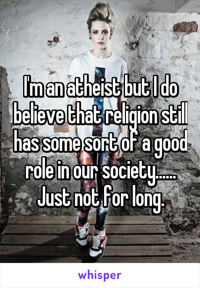 I'm an atheist but I do believe that religion still has some sort of a good role in our society...... Just not for long.