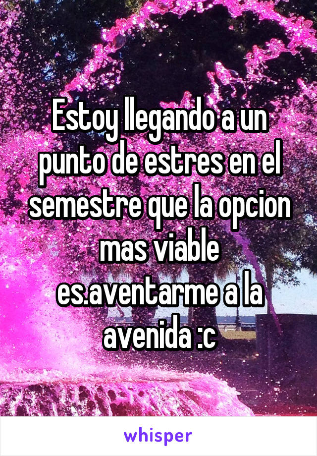 Estoy llegando a un punto de estres en el semestre que la opcion mas viable es.aventarme a la avenida :c