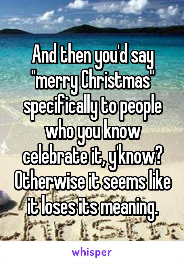 And then you'd say "merry Christmas" specifically to people who you know celebrate it, y'know? Otherwise it seems like it loses its meaning.