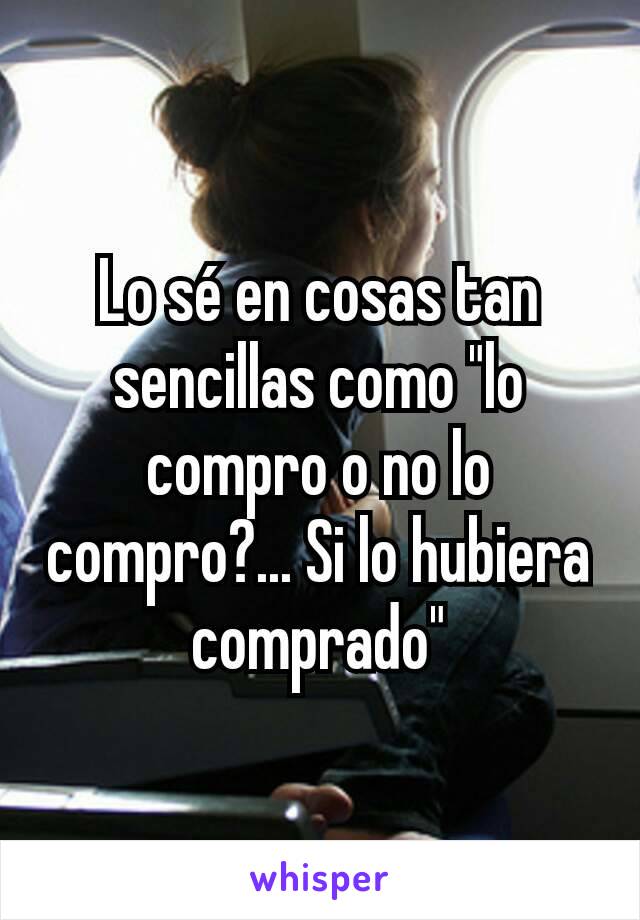 Lo sé en cosas tan sencillas como "lo compro o no lo compro?... Si lo hubiera comprado"