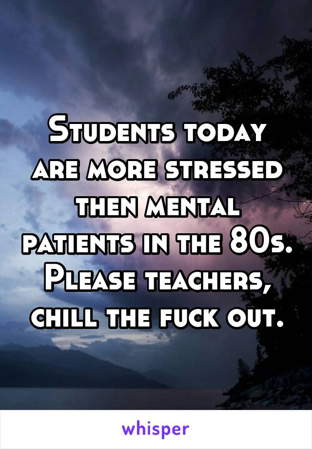 Students today are more stressed then mental patients in the 80s. Please teachers, chill the fuck out.